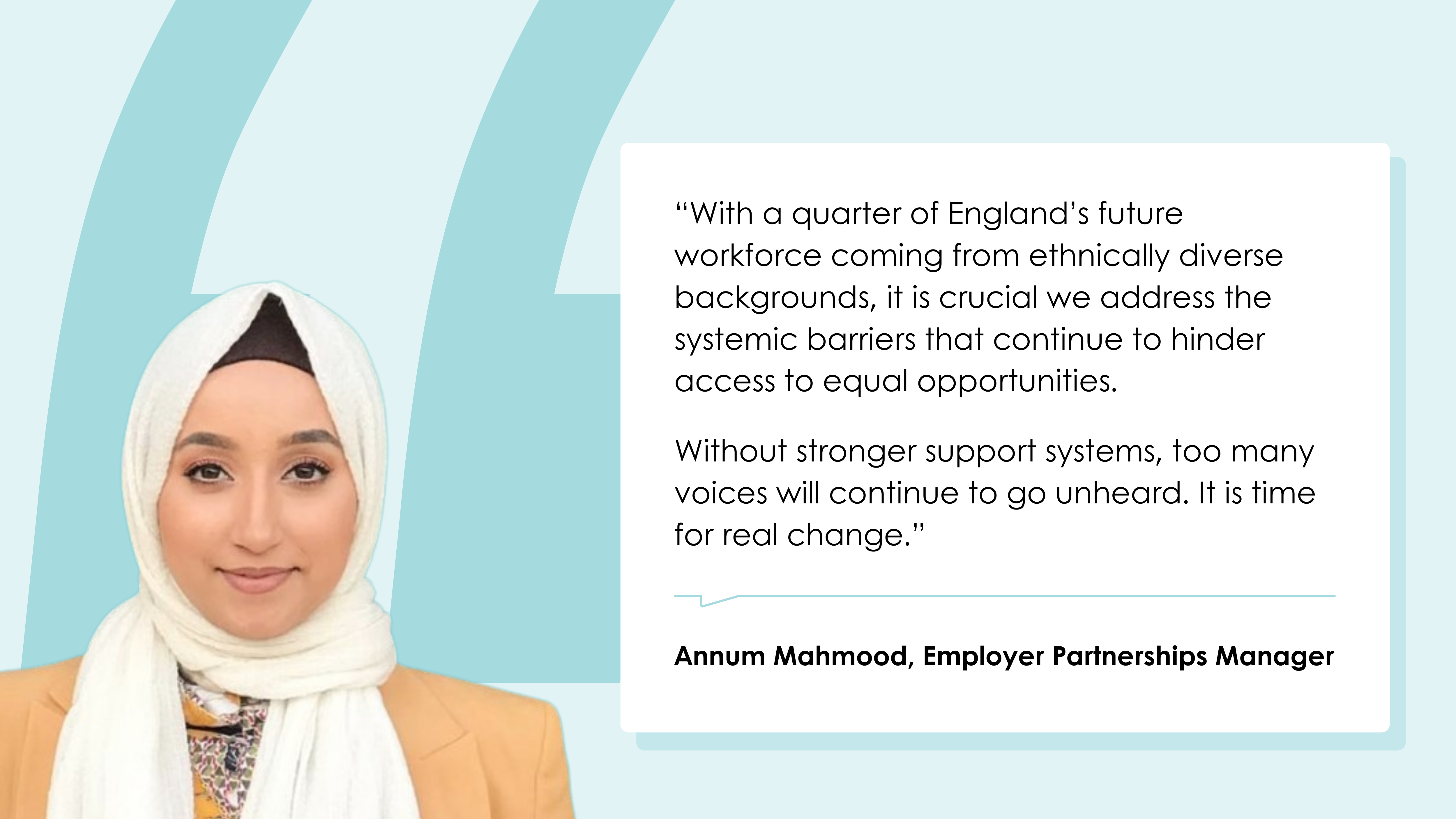 Annum Mahmood, Employer Partnerships Manager: “With a quarter of England’s future workforce coming from ethnically diverse backgrounds, it is crucial we address the systemic barriers that continue to hinder access to equal opportunities. Without stronger support systems, too many voices will continue to go unheard. It is time for real change.”